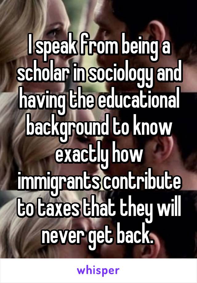 I speak from being a scholar in sociology and having the educational background to know exactly how immigrants contribute to taxes that they will never get back. 