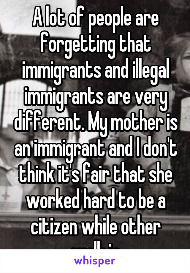 A lot of people are forgetting that immigrants and illegal immigrants are very different. My mother is an immigrant and I don't think it's fair that she worked hard to be a citizen while other walk in