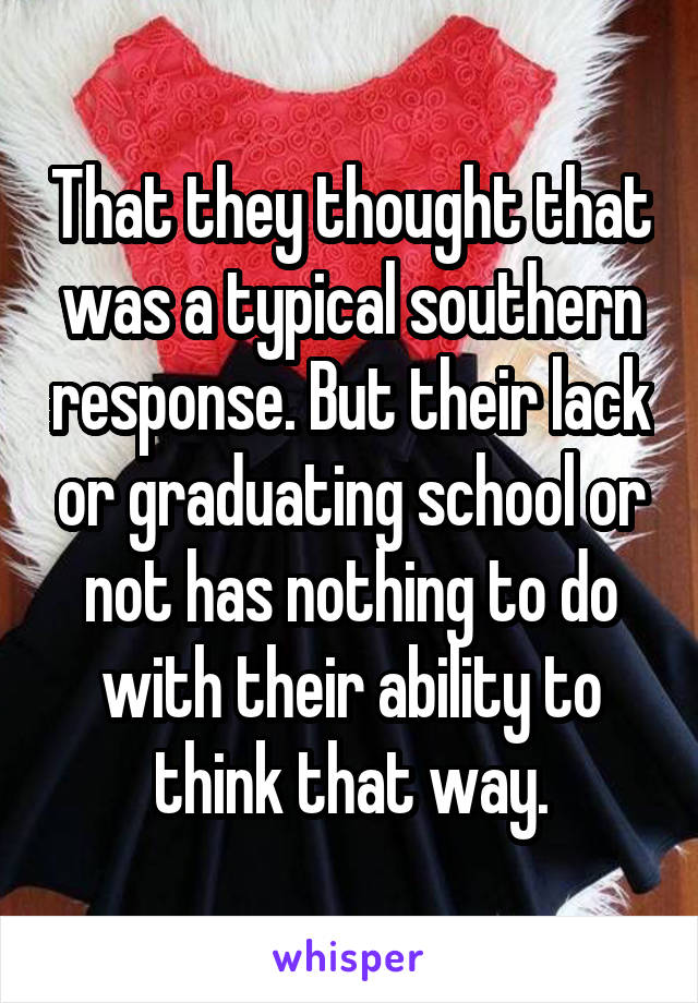 That they thought that was a typical southern response. But their lack or graduating school or not has nothing to do with their ability to think that way.