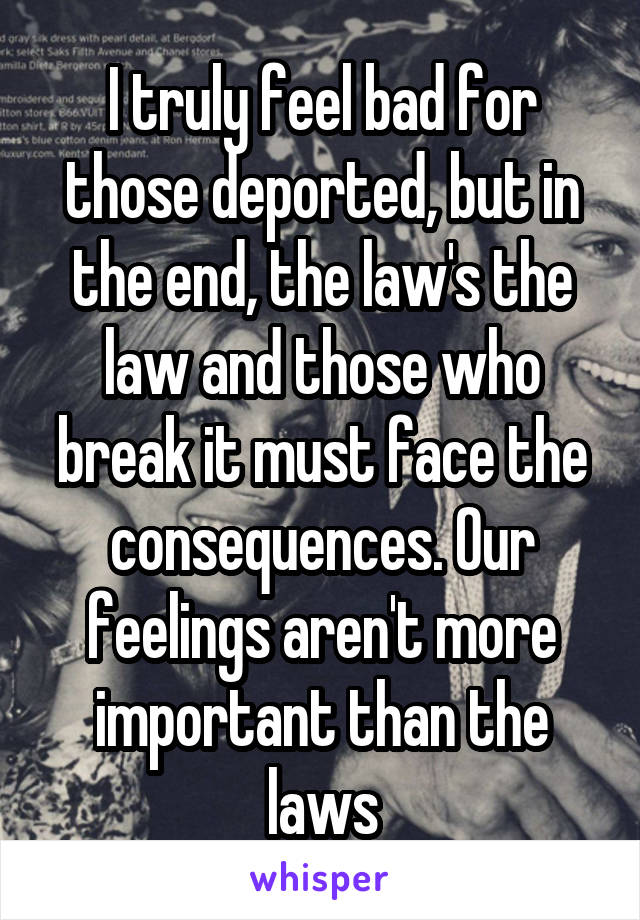 I truly feel bad for those deported, but in the end, the law's the law and those who break it must face the consequences. Our feelings aren't more important than the laws