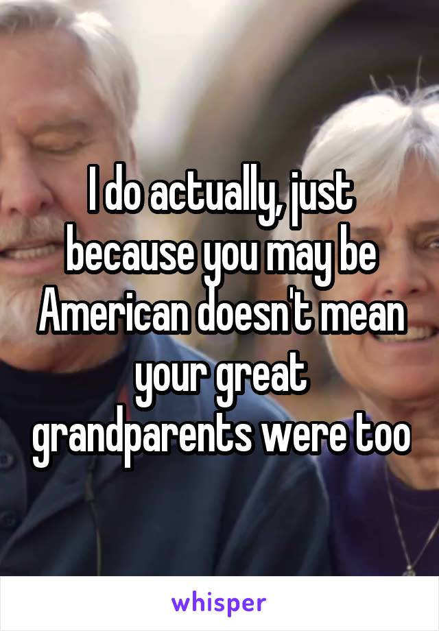 I do actually, just because you may be American doesn't mean your great grandparents were too