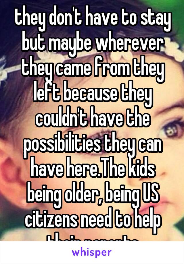 they don't have to stay but maybe wherever they came from they left because they couldn't have the possibilities they can have here.The kids being older, being US citizens need to help their parents