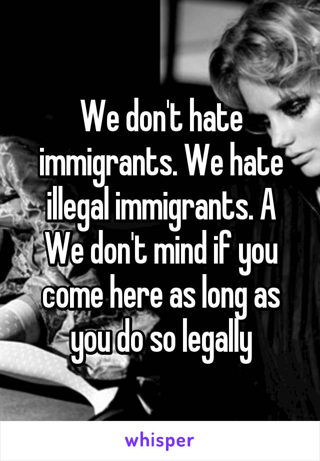 We don't hate immigrants. We hate illegal immigrants. A
We don't mind if you come here as long as you do so legally