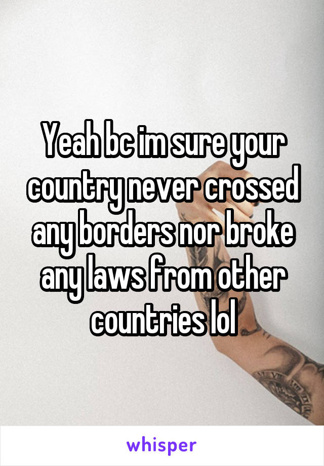 Yeah bc im sure your country never crossed any borders nor broke any laws from other countries lol