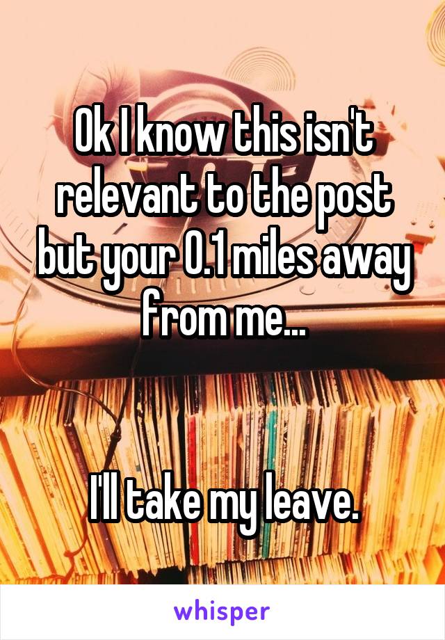 Ok I know this isn't relevant to the post but your 0.1 miles away from me...


I'll take my leave.