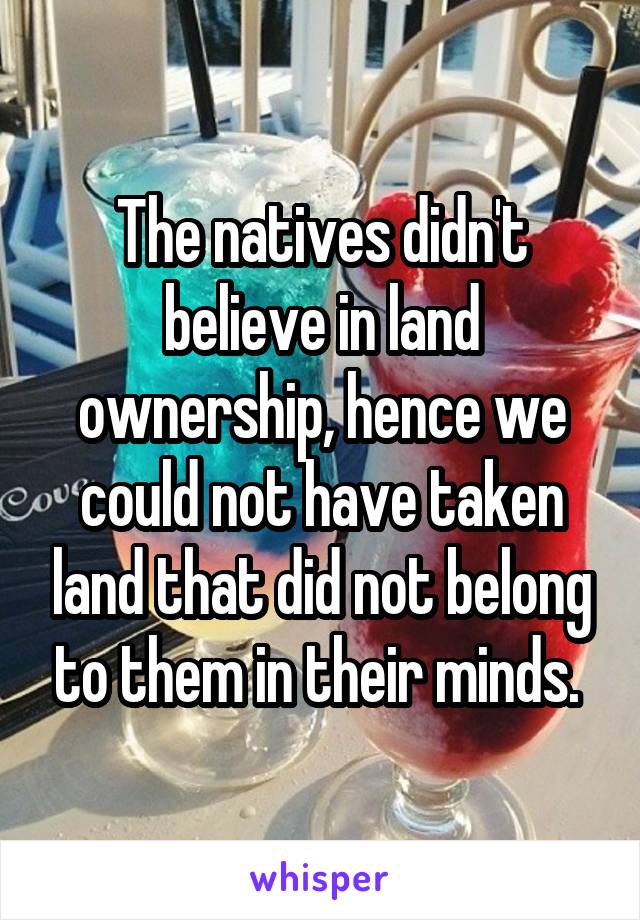 The natives didn't believe in land ownership, hence we could not have taken land that did not belong to them in their minds. 