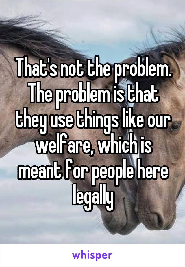 That's not the problem. The problem is that they use things like our welfare, which is meant for people here legally