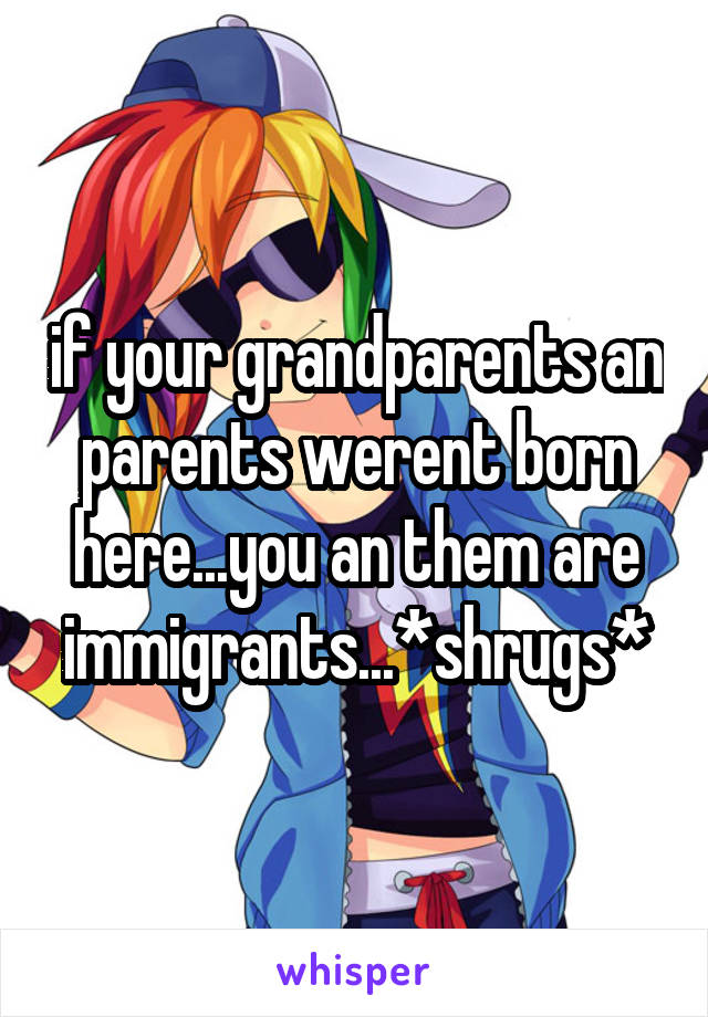 if your grandparents an parents werent born here...you an them are immigrants...*shrugs*