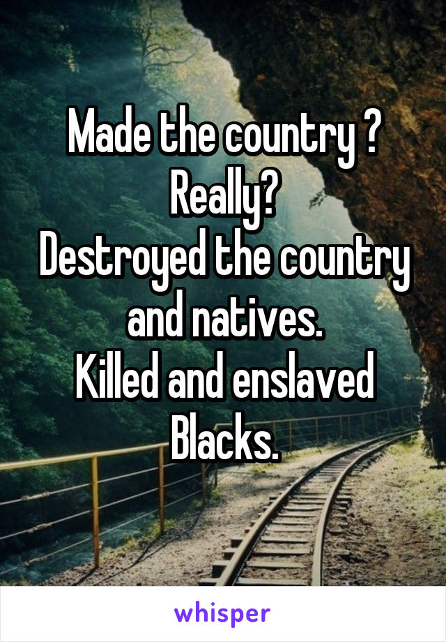 Made the country ?
Really?
Destroyed the country and natives.
Killed and enslaved Blacks.
