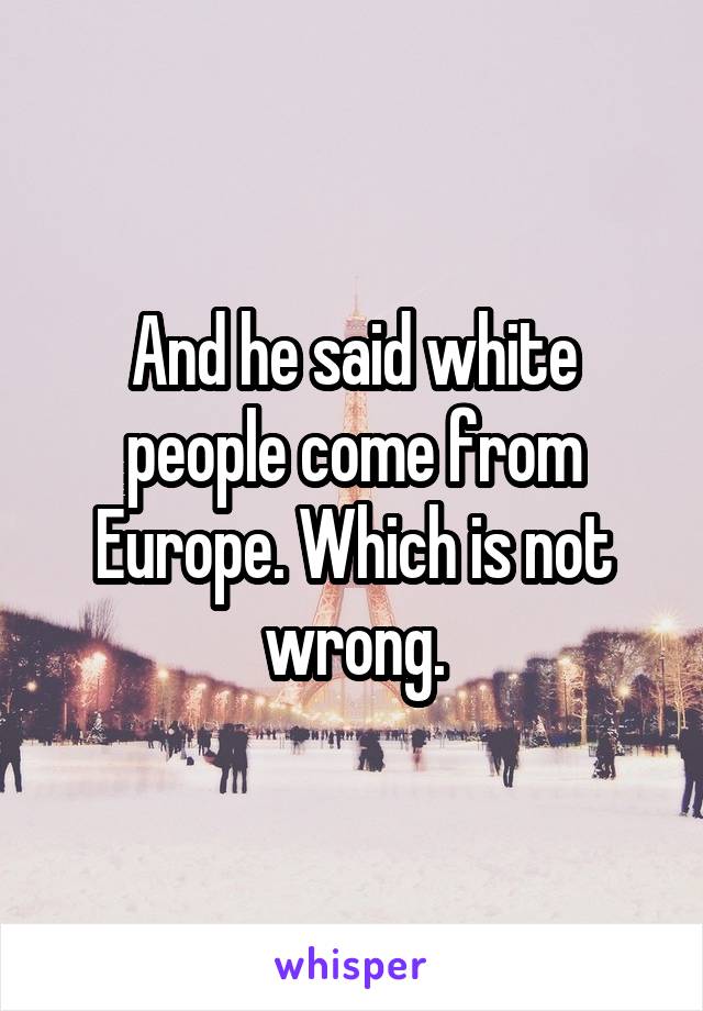 And he said white people come from Europe. Which is not wrong.