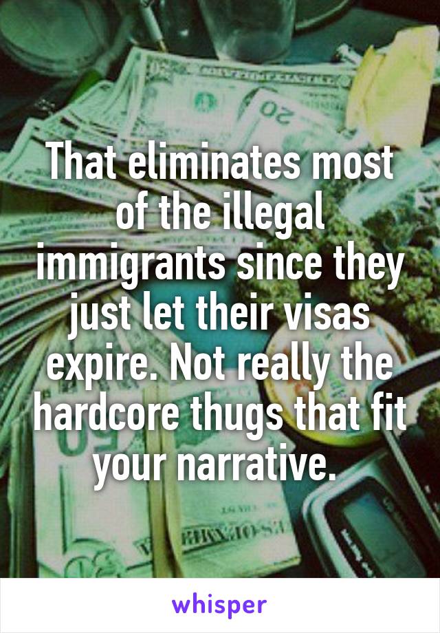 That eliminates most of the illegal immigrants since they just let their visas expire. Not really the hardcore thugs that fit your narrative. 