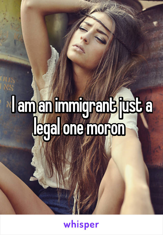 I am an immigrant just a legal one moron  