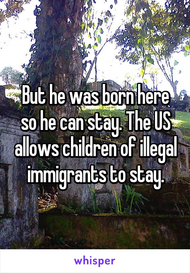 But he was born here so he can stay. The US allows children of illegal immigrants to stay.