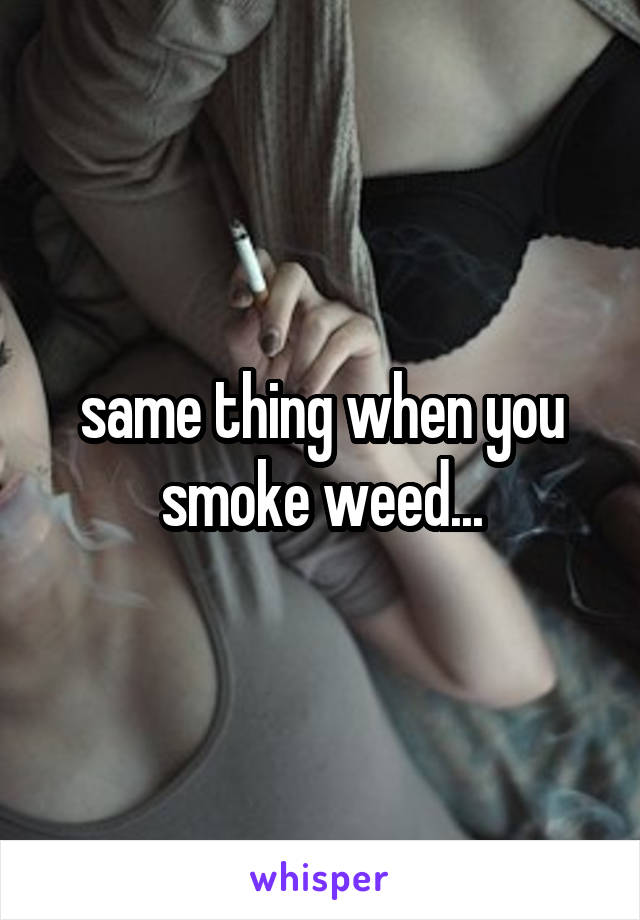 same thing when you smoke weed...