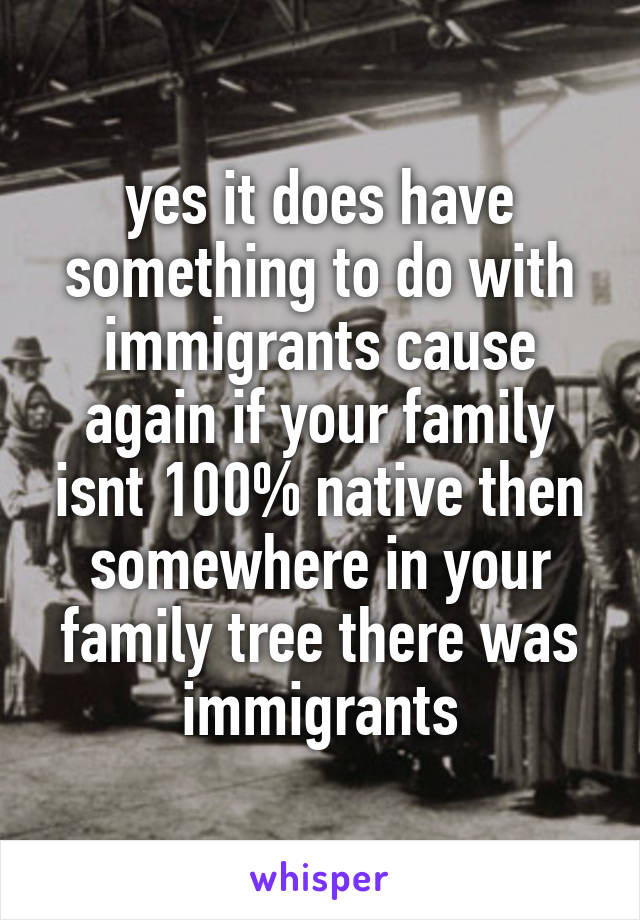 yes it does have something to do with immigrants cause again if your family isnt 100% native then somewhere in your family tree there was immigrants