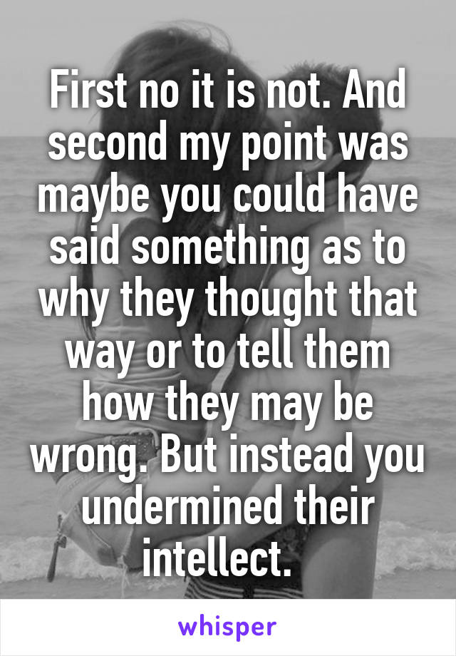 First no it is not. And second my point was maybe you could have said something as to why they thought that way or to tell them how they may be wrong. But instead you undermined their intellect.  