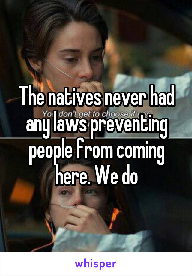 The natives never had any laws preventing people from coming here. We do