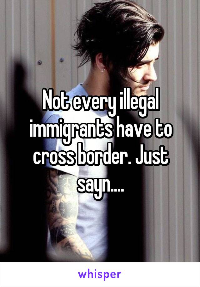 Not every illegal immigrants have to cross border. Just sayn....