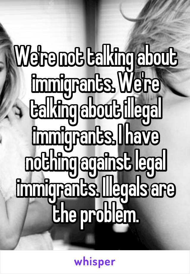 We're not talking about immigrants. We're talking about illegal immigrants. I have nothing against legal immigrants. Illegals are the problem.