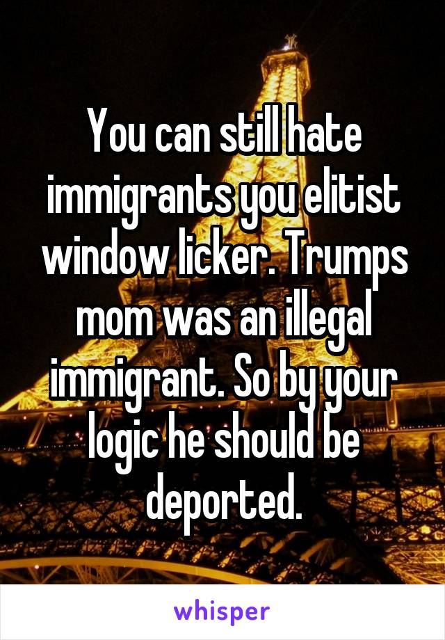 You can still hate immigrants you elitist window licker. Trumps mom was an illegal immigrant. So by your logic he should be deported.