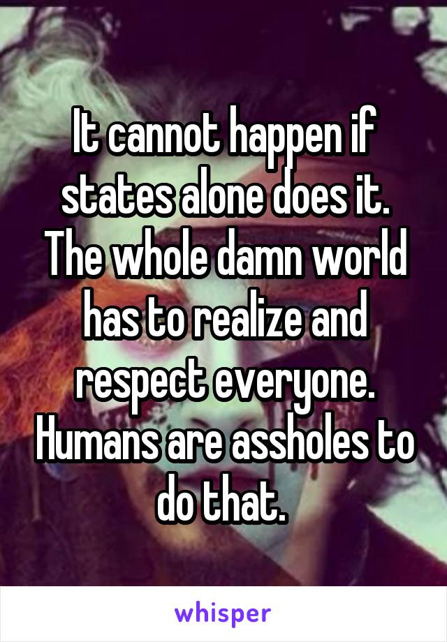 It cannot happen if states alone does it. The whole damn world has to realize and respect everyone. Humans are assholes to do that. 