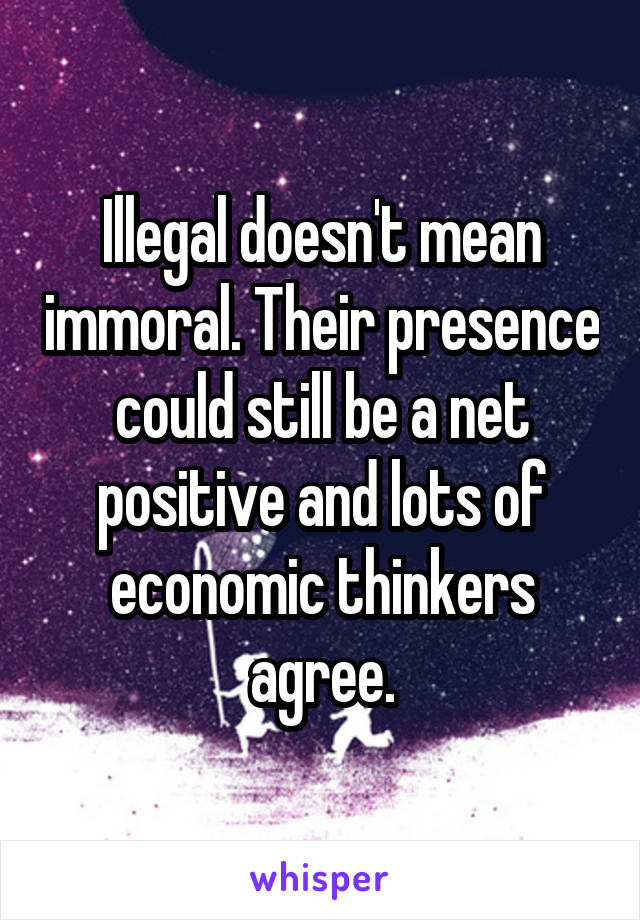 Illegal doesn't mean immoral. Their presence could still be a net positive and lots of economic thinkers agree.