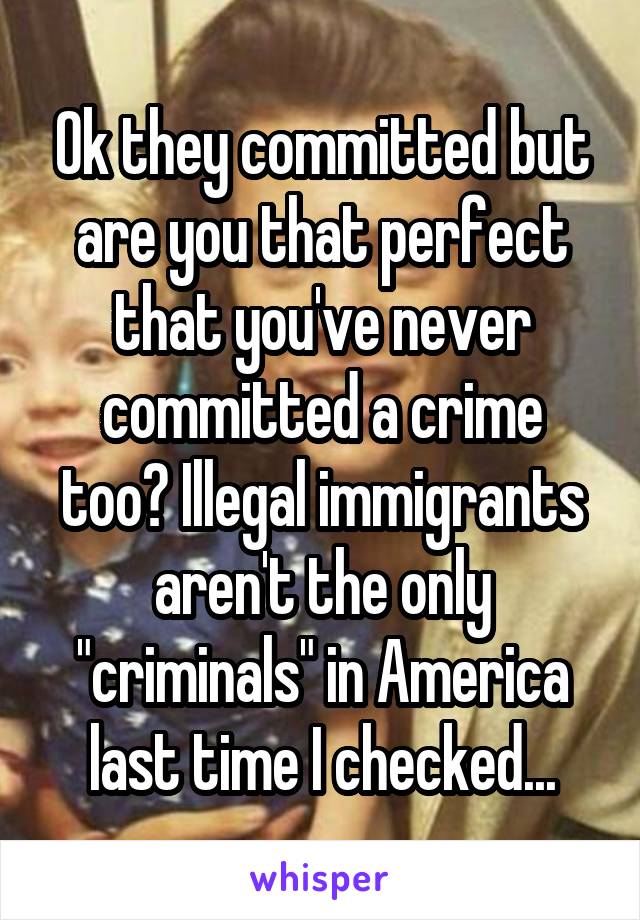 Ok they committed but are you that perfect that you've never committed a crime too? Illegal immigrants aren't the only "criminals" in America last time I checked...