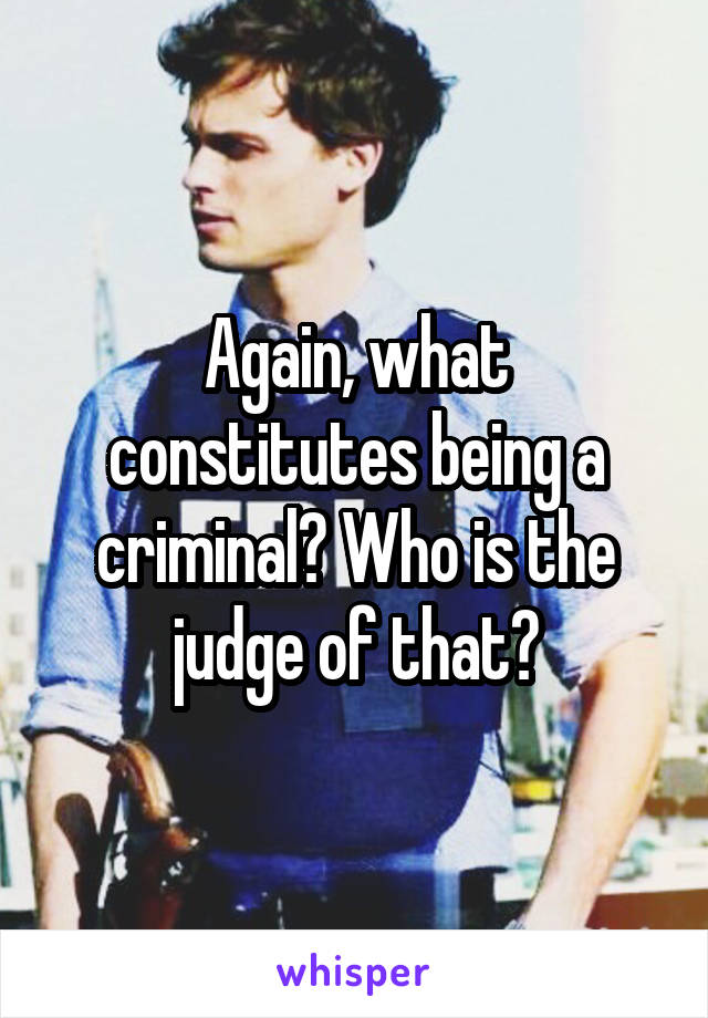 Again, what constitutes being a criminal? Who is the judge of that?