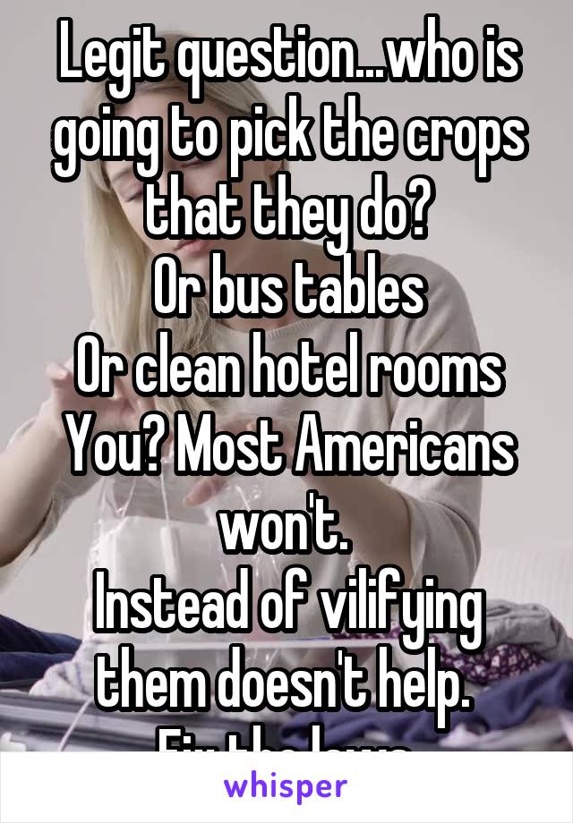 Legit question...who is going to pick the crops that they do?
Or bus tables
Or clean hotel rooms
You? Most Americans won't. 
Instead of vilifying them doesn't help. 
Fix the laws.