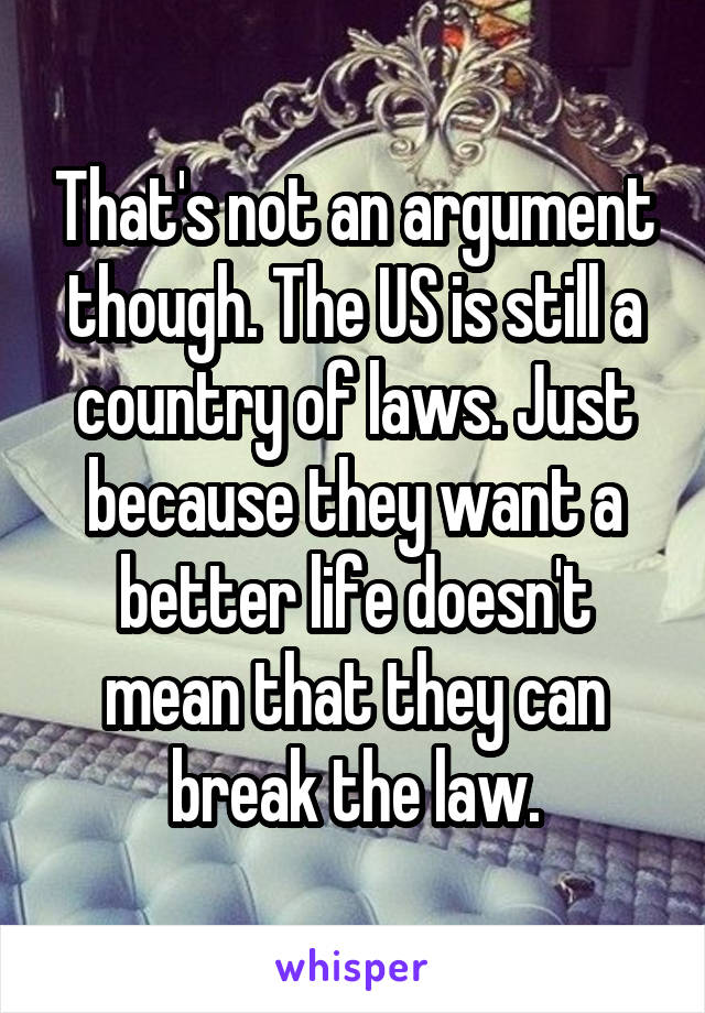 That's not an argument though. The US is still a country of laws. Just because they want a better life doesn't mean that they can break the law.