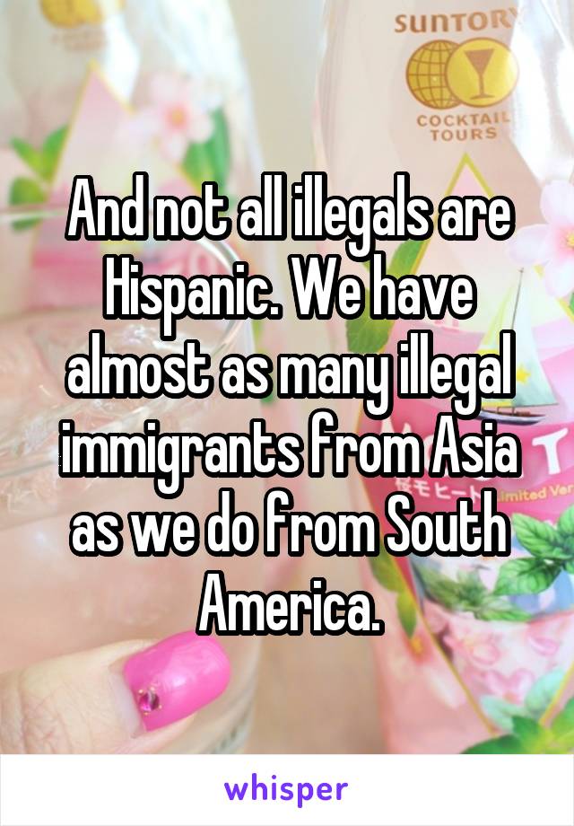 And not all illegals are Hispanic. We have almost as many illegal immigrants from Asia as we do from South America.