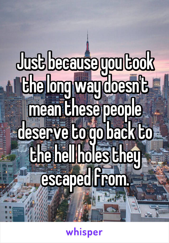 Just because you took the long way doesn't mean these people deserve to go back to the hell holes they escaped from.