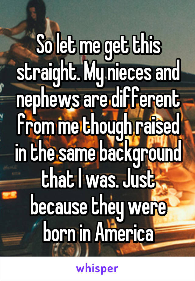 So let me get this straight. My nieces and nephews are different from me though raised in the same background that I was. Just because they were born in America