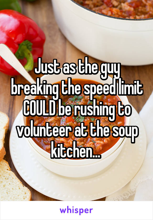 Just as the guy breaking the speed limit COULD be rushing to volunteer at the soup kitchen... 