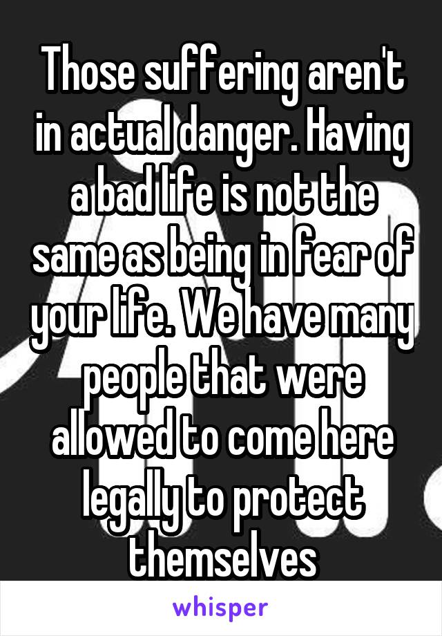 Those suffering aren't in actual danger. Having a bad life is not the same as being in fear of your life. We have many people that were allowed to come here legally to protect themselves