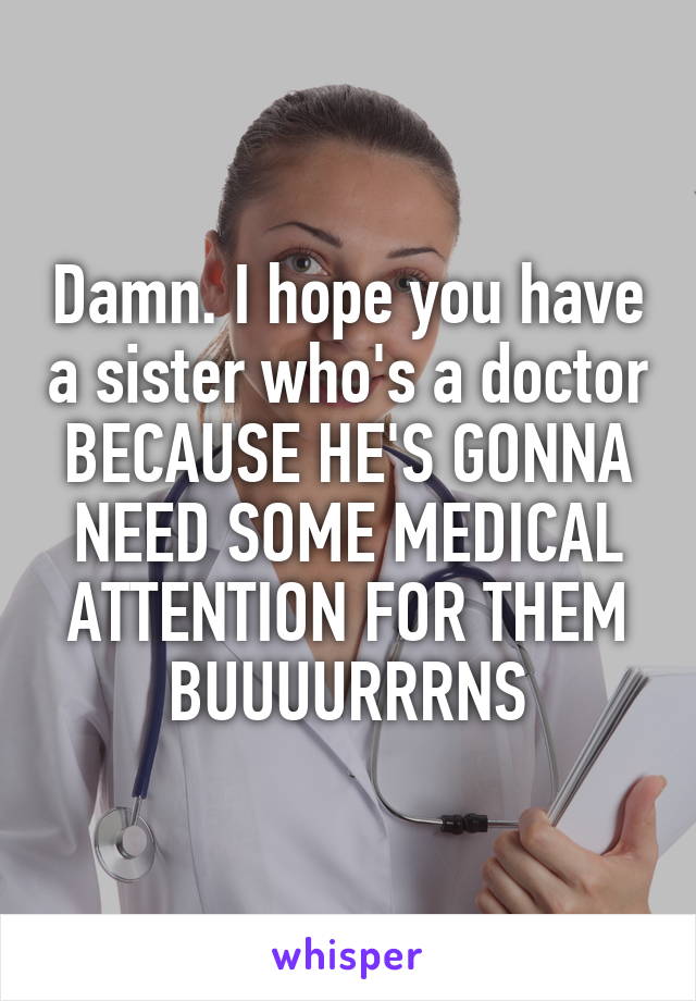 Damn. I hope you have a sister who's a doctor BECAUSE HE'S GONNA NEED SOME MEDICAL ATTENTION FOR THEM BUUUURRRNS