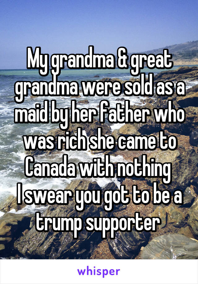 My grandma & great grandma were sold as a maid by her father who was rich she came to Canada with nothing 
I swear you got to be a trump supporter 