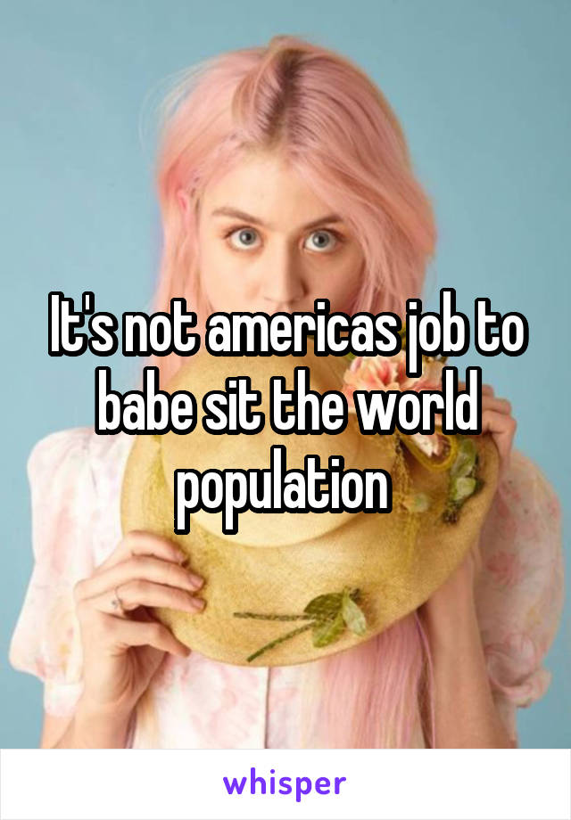 It's not americas job to babe sit the world population 