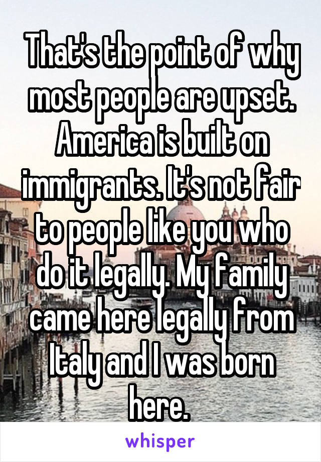 That's the point of why most people are upset. America is built on immigrants. It's not fair to people like you who do it legally. My family came here legally from Italy and I was born here. 