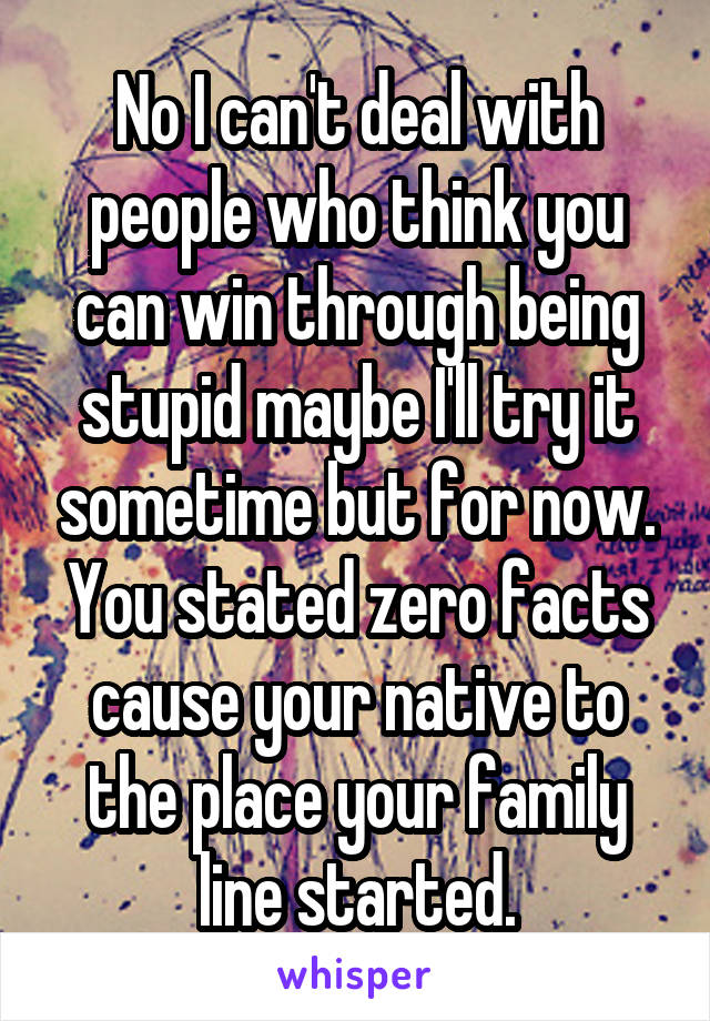 No I can't deal with people who think you can win through being stupid maybe I'll try it sometime but for now. You stated zero facts cause your native to the place your family line started.