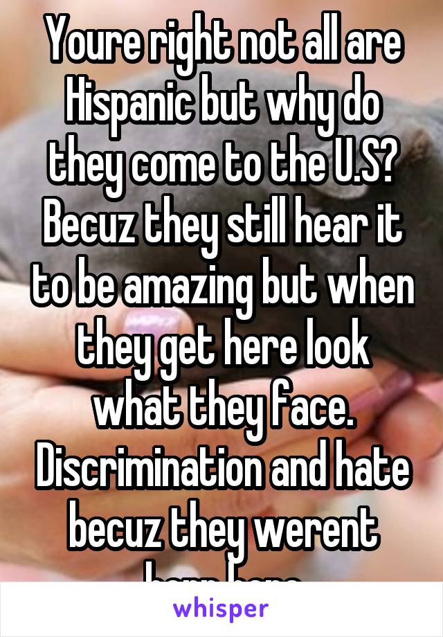 Youre right not all are Hispanic but why do they come to the U.S? Becuz they still hear it to be amazing but when they get here look what they face. Discrimination and hate becuz they werent born here