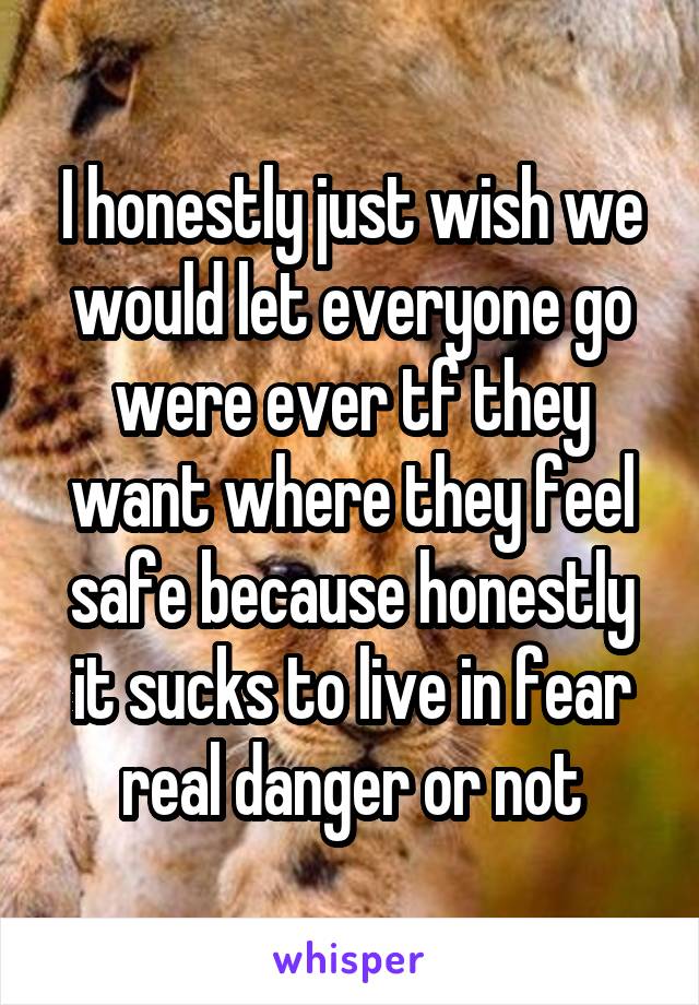 I honestly just wish we would let everyone go were ever tf they want where they feel safe because honestly it sucks to live in fear real danger or not