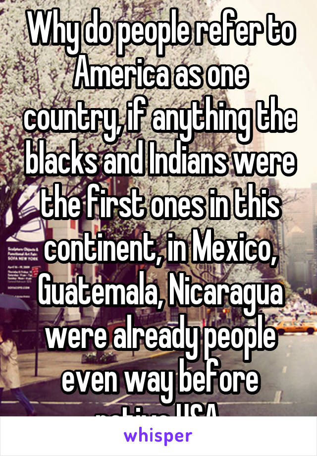 Why do people refer to America as one country, if anything the blacks and Indians were the first ones in this continent, in Mexico, Guatemala, Nicaragua were already people even way before native USA 