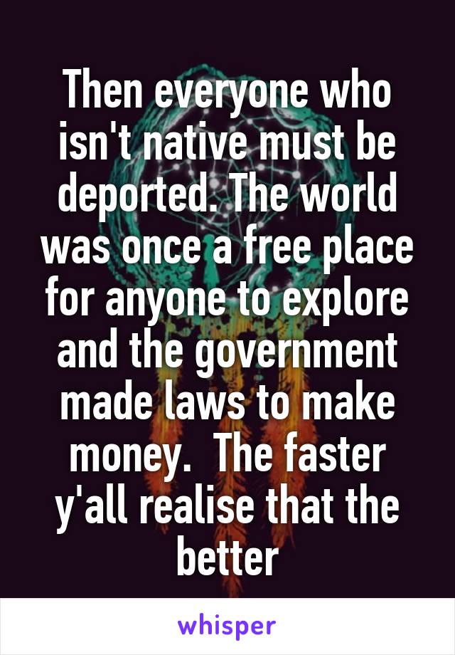 Then everyone who isn't native must be deported. The world was once a free place for anyone to explore and the government made laws to make money.  The faster y'all realise that the better