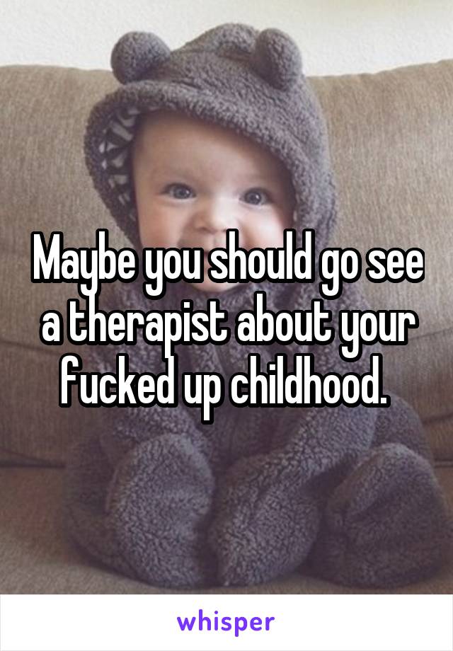 Maybe you should go see a therapist about your fucked up childhood. 