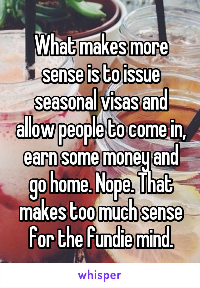 What makes more sense is to issue seasonal visas and allow people to come in, earn some money and go home. Nope. That makes too much sense for the fundie mind.