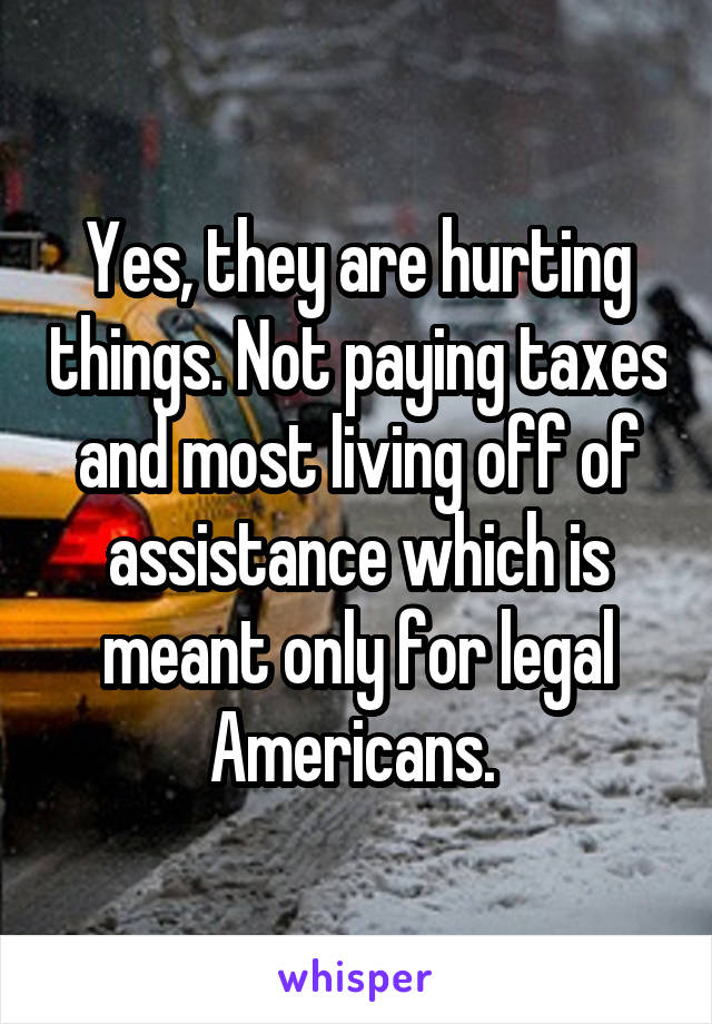 Yes, they are hurting things. Not paying taxes and most living off of assistance which is meant only for legal Americans. 