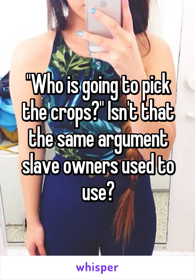 "Who is going to pick the crops?" Isn't that the same argument slave owners used to use?