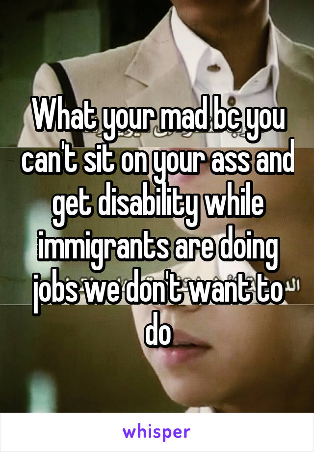 What your mad bc you can't sit on your ass and get disability while immigrants are doing jobs we don't want to do