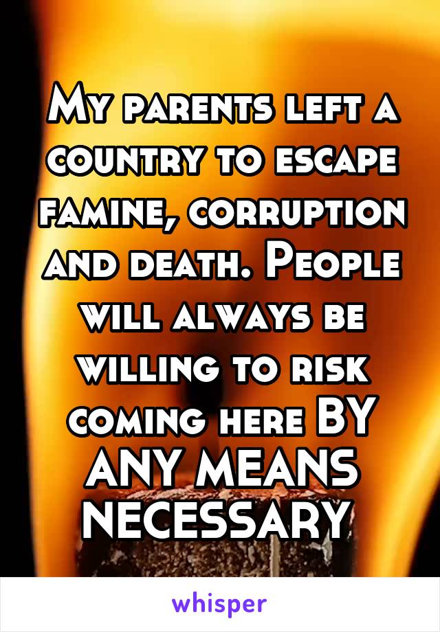 My parents left a country to escape famine, corruption and death. People will always be willing to risk coming here BY ANY MEANS NECESSARY 